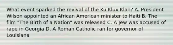 What event sparked the revival of the Ku Klux Klan? A. President Wilson appointed an African American minister to Haiti B. The film "The Birth of a Nation" was released C. A Jew was accused of rape in Georgia D. A Roman Catholic ran for governor of Louisiana