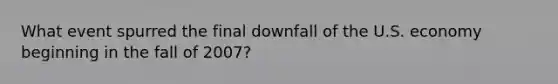 What event spurred the final downfall of the U.S. economy beginning in the fall of 2007?