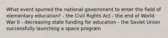 What event spurred the national government to enter the field of elementary education? - the <a href='https://www.questionai.com/knowledge/kkdJLQddfe-civil-rights' class='anchor-knowledge'>civil rights</a> Act - the end of World War II - decreasing state funding for education - the <a href='https://www.questionai.com/knowledge/kmhoGLx3kx-soviet-union' class='anchor-knowledge'>soviet union</a> successfully launching a space program