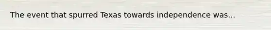The event that spurred Texas towards independence was...