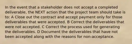 In the event that a stakeholder does not accept a completed deliverable, the NEXT action that the project team should take is to: A Close out the contract and accept payment only for those deliverables that were accepted. B Correct the deliverables that were not accepted. C Correct the process used for generating the deliverables. D Document the deliverables that have not been accepted along with the reasons for non-acceptance.