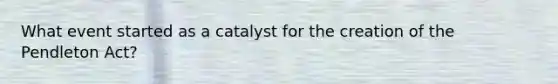 What event started as a catalyst for the creation of the Pendleton Act?