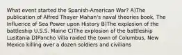 What event started the Spanish-American War? A)The publication of Alfred Thayer Mahan's naval theories book, The Influence of Sea Power upon History B)The explosion of the battleship U.S.S. Maine C)The explosion of the battleship Lusitania D)Pancho Villa raided the town of Columbus, New Mexico killing over a dozen soldiers and civilians