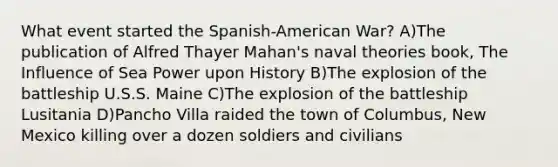 What event started the Spanish-American War? A)The publication of Alfred Thayer Mahan's naval theories book, The Influence of Sea Power upon History B)The explosion of the battleship U.S.S. Maine C)The explosion of the battleship Lusitania D)Pancho Villa raided the town of Columbus, New Mexico killing over a dozen soldiers and civilians