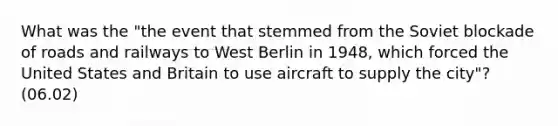 What was the "the event that stemmed from the Soviet blockade of roads and railways to West Berlin in 1948, which forced the United States and Britain to use aircraft to supply the city"? (06.02)