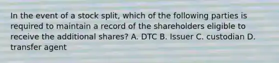 In the event of a stock split, which of the following parties is required to maintain a record of the shareholders eligible to receive the additional shares? A. DTC B. Issuer C. custodian D. transfer agent