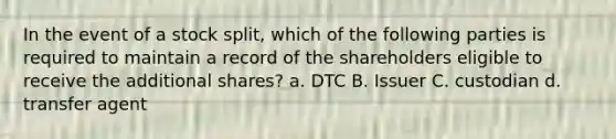 In the event of a stock split, which of the following parties is required to maintain a record of the shareholders eligible to receive the additional shares? a. DTC B. Issuer C. custodian d. transfer agent