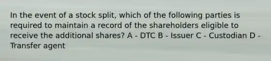 In the event of a stock split, which of the following parties is required to maintain a record of the shareholders eligible to receive the additional shares? A - DTC B - Issuer C - Custodian D - Transfer agent