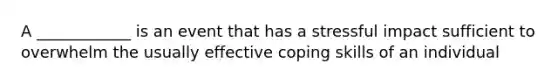 A ____________ is an event that has a stressful impact sufficient to overwhelm the usually effective coping skills of an individual