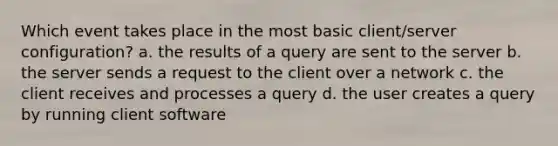 Which event takes place in the most basic client/server configuration? a. the results of a query are sent to the server b. the server sends a request to the client over a network c. the client receives and processes a query d. the user creates a query by running client software