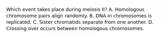 Which event takes place during meiosis II? A. Homologous chromosome pairs align randomly. B. DNA in chromosomes is replicated. C. Sister chromatids separate from one another. D. Crossing over occurs between homologous chromosomes.