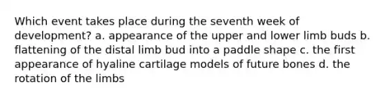 Which event takes place during the seventh week of development? a. appearance of the upper and <a href='https://www.questionai.com/knowledge/kF4ILRdZqC-lower-limb' class='anchor-knowledge'>lower limb</a> buds b. flattening of the distal limb bud into a paddle shape c. the first appearance of hyaline cartilage models of future bones d. the rotation of the limbs