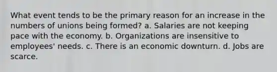 What event tends to be the primary reason for an increase in the numbers of unions being formed? a. Salaries are not keeping pace with the economy. b. Organizations are insensitive to employees' needs. c. There is an economic downturn. d. Jobs are scarce.