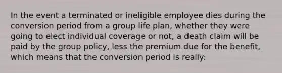 In the event a terminated or ineligible employee dies during the conversion period from a group life plan, whether they were going to elect individual coverage or not, a death claim will be paid by the group policy, less the premium due for the benefit, which means that the conversion period is really: