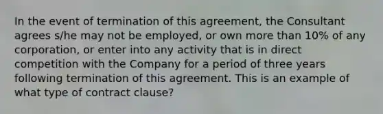 In the event of termination of this agreement, the Consultant agrees s/he may not be employed, or own more than 10% of any corporation, or enter into any activity that is in direct competition with the Company for a period of three years following termination of this agreement. This is an example of what type of contract clause?