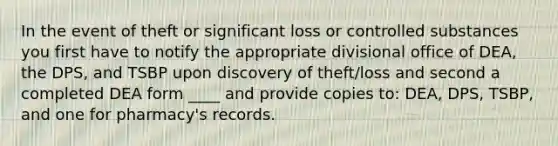 In the event of theft or significant loss or controlled substances you first have to notify the appropriate divisional office of DEA, the DPS, and TSBP upon discovery of theft/loss and second a completed DEA form ____ and provide copies to: DEA, DPS, TSBP, and one for pharmacy's records.