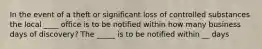 In the event of a theft or significant loss of controlled substances the local ____ office is to be notified within how many business days of discovery? The _____ is to be notified within __ days