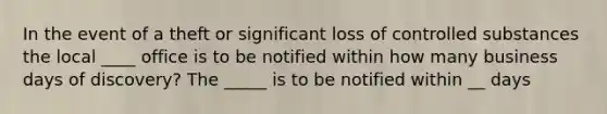 In the event of a theft or significant loss of controlled substances the local ____ office is to be notified within how many business days of discovery? The _____ is to be notified within __ days