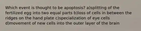 Which event is thought to be apoptosis? a)splitting of the fertilized egg into two equal parts b)loss of cells in between the ridges on the hand plate c)specialization of eye cells d)movement of new cells into the outer layer of the brain