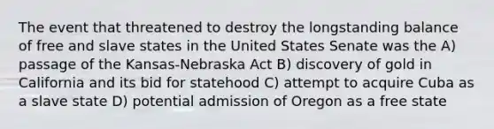 The event that threatened to destroy the longstanding balance of free and slave states in the United States Senate was the A) passage of the Kansas-Nebraska Act B) discovery of gold in California and its bid for statehood C) attempt to acquire Cuba as a slave state D) potential admission of Oregon as a free state