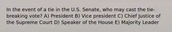 In the event of a tie in the U.S. Senate, who may cast the tie-breaking vote? A) President B) Vice president C) Chief Justice of the Supreme Court D) Speaker of the House E) Majority Leader