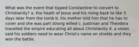 What was the event that tipped Constantine to convert to Christianity? a. the heath of Jesus and his rising back to like 3 days later from the tomb b. his mother told him that he has to cover and she was part strong willed c. Justinian and Theodora travelled the empire educating all about Christianity d. a vision said his soldiers need to wear Christ's name on shields and they won the battle.