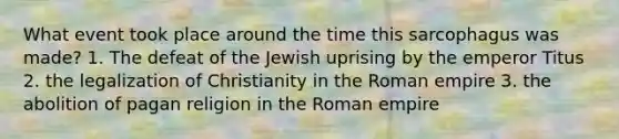 What event took place around the time this sarcophagus was made? 1. The defeat of the Jewish uprising by the emperor Titus 2. the legalization of Christianity in the Roman empire 3. the abolition of pagan religion in the Roman empire