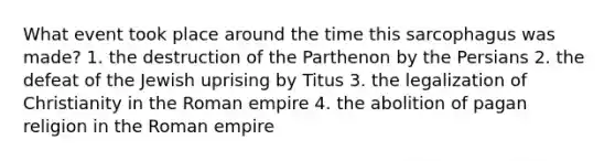 What event took place around the time this sarcophagus was made? 1. the destruction of the Parthenon by the Persians 2. the defeat of the Jewish uprising by Titus 3. the legalization of Christianity in the Roman empire 4. the abolition of pagan religion in the Roman empire