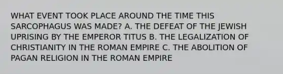 WHAT EVENT TOOK PLACE AROUND THE TIME THIS SARCOPHAGUS WAS MADE? A. THE DEFEAT OF THE JEWISH UPRISING BY THE EMPEROR TITUS B. THE LEGALIZATION OF CHRISTIANITY IN THE ROMAN EMPIRE C. THE ABOLITION OF PAGAN RELIGION IN THE ROMAN EMPIRE