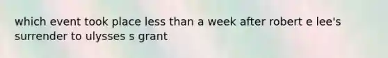 which event took place less than a week after robert e lee's surrender to ulysses s grant