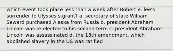 which event took place less than a week after Robert e. lee's surrender to Ulysses s.grant? a. secretary of state William Seward purchased Alaska from Russia b. president Abraham Lincoln was re elected to his second term c. president Abraham Lincoln was assassinated d. the 13th amendment, which abolished slavery in the US was ratified