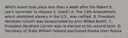Which event took place less than a week after the Robert E. Lee's surrender to Ulysses S. Grant? A. The 13th Amendment, which abolished slavery in the U.S., was ratified. B. President Abraham Lincoln was assassinated by John Wilkes Booth. C. President Abraham Lincoln was re-elected to his second term. D. Secretary of State William Seward purchased Alaska from Russia.