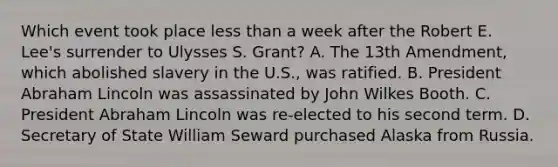 Which event took place less than a week after the Robert E. Lee's surrender to Ulysses S. Grant? A. The 13th Amendment, which abolished slavery in the U.S., was ratified. B. President Abraham Lincoln was assassinated by John Wilkes Booth. C. President Abraham Lincoln was re-elected to his second term. D. Secretary of State William Seward purchased Alaska from Russia.