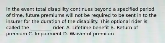 In the event total disability continues beyond a specified period of time, future premiums will not be required to be sent in to the insurer for the duration of the disability. This optional rider is called the _________ rider. A. Lifetime benefit B. Return of premium C. Impairment D. Waiver of premium