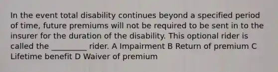 In the event total disability continues beyond a specified period of time, future premiums will not be required to be sent in to the insurer for the duration of the disability. This optional rider is called the _________ rider. A Impairment B Return of premium C Lifetime benefit D Waiver of premium