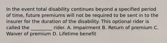 In the event total disability continues beyond a specified period of time, future premiums will not be required to be sent in to the insurer for the duration of the disability. This optional rider is called the _________ rider. A. Impairment B. Return of premium C. Waiver of premium D. Lifetime benefit