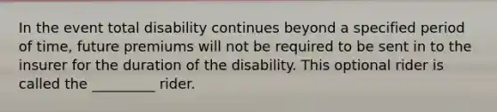 In the event total disability continues beyond a specified period of time, future premiums will not be required to be sent in to the insurer for the duration of the disability. This optional rider is called the _________ rider.