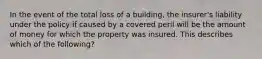 In the event of the total loss of a building, the insurer's liability under the policy if caused by a covered peril will be the amount of money for which the property was insured. This describes which of the following?