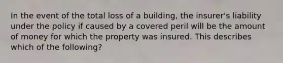 In the event of the total loss of a building, the insurer's liability under the policy if caused by a covered peril will be the amount of money for which the property was insured. This describes which of the following?