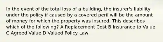 In the event of the total loss of a building, the insurer's liability under the policy if caused by a covered peril will be the amount of money for which the property was insured. This describes which of the following? A Replacement Cost B Insurance to Value C Agreed Value D Valued Policy Law