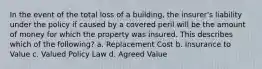 In the event of the total loss of a building, the insurer's liability under the policy if caused by a covered peril will be the amount of money for which the property was insured. This describes which of the following? a. Replacement Cost b. Insurance to Value c. Valued Policy Law d. Agreed Value