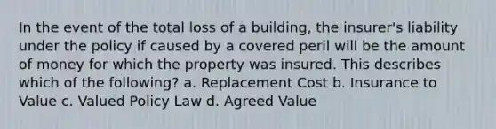 In the event of the total loss of a building, the insurer's liability under the policy if caused by a covered peril will be the amount of money for which the property was insured. This describes which of the following? a. Replacement Cost b. Insurance to Value c. Valued Policy Law d. Agreed Value