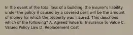 In the event of the total loss of a building, the insurer's liability under the policy if caused by a covered peril will be the amount of money for which the property was insured. This describes which of the following? A. Agreed Value B. Insurance to Value C. Valued Policy Law D. Replacement Cost