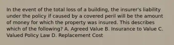 In the event of the total loss of a building, the insurer's liability under the policy if caused by a covered peril will be the amount of money for which the property was insured. This describes which of the following? A. Agreed Value B. Insurance to Value C. Valued Policy Law D. Replacement Cost