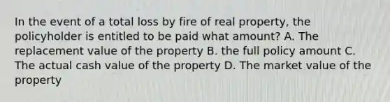 In the event of a total loss by fire of real property, the policyholder is entitled to be paid what amount? A. The replacement value of the property B. the full policy amount C. The actual cash value of the property D. The market value of the property