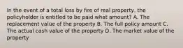 In the event of a total loss by fire of real property, the policyholder is entitled to be paid what amount? A. The replacement value of the property B. The full policy amount C. The actual cash value of the property D. The market value of the property