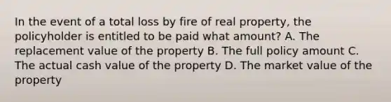 In the event of a total loss by fire of real property, the policyholder is entitled to be paid what amount? A. The replacement value of the property B. The full policy amount C. The actual cash value of the property D. The market value of the property