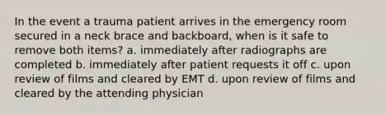 In the event a trauma patient arrives in the emergency room secured in a neck brace and backboard, when is it safe to remove both items? a. immediately after radiographs are completed b. immediately after patient requests it off c. upon review of films and cleared by EMT d. upon review of films and cleared by the attending physician