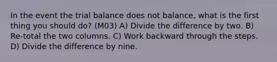 In the event the trial balance does not balance, what is the first thing you should do? (M03) A) Divide the difference by two. B) Re-total the two columns. C) Work backward through the steps. D) Divide the difference by nine.