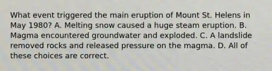 What event triggered the main eruption of Mount St. Helens in May 1980? A. Melting snow caused a huge steam eruption. B. Magma encountered groundwater and exploded. C. A landslide removed rocks and released pressure on the magma. D. All of these choices are correct.